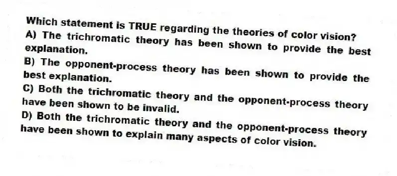Which statement is TRUE regarding the theories of color vision?
A) The trichromatic theory has been shown to provide the best explanation.
B) The opponent-process theory has been shown to provide the best explanation.
C) Both the trichromatic theory and the opponent-process theory have been shown to be invalid.
D) Both the trichromatic theory and the opponent-process theory have been shown to explain many aspects of color vision.