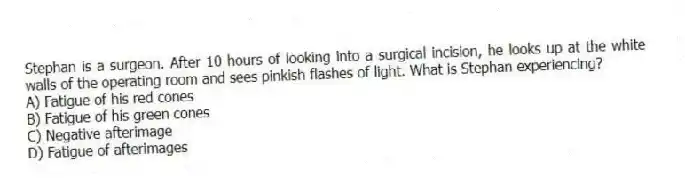 Stephan is a surgeon. After 10 hours of looking into a surgical incision, he looks up at the white walls of the operating room and sees pinkish flashes of light. What is Stephan experiencing?
A) Fatigue of his red cones
B) Fatigue of his green cones
C) Negative afterimage
D) Fatigue of afterimages
