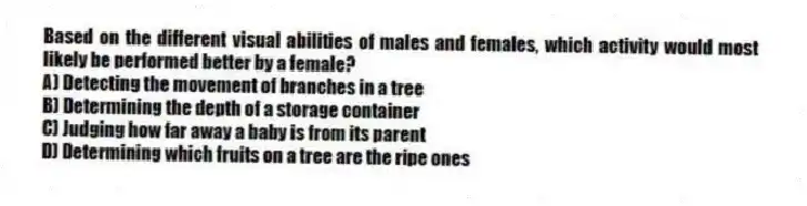 Based on the different visual abilities of males and females, which activity would most likely be performed better by a female?
A) Detecting the movement of branches in a tree
B) Determining the depth of a storage container
C) Judging how far away a baby is from its parent
D) Determining which fruits on a tree are the ripe ones