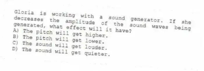 Gloria is working with a sound generator. If she decreases the amplitude of the sound waves being generated, what effect will it have?
A) The pitch will get higher.
B) The pitch will get lower.
C) The sound will get louder.
D) The sound will get quieter.