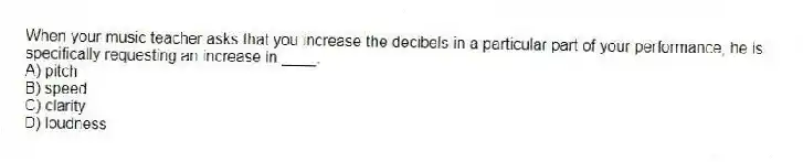 When your music teacher asks that you increase the decibels in a particular part of your performance, he is specifically requesting an increase in ____.
A) pitch
B) speed
C) clarity
D) loudness