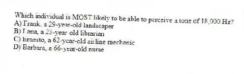 Which individual is MOST likely to be able to perceive a tone of 18,000 Hz?
A) Frank, a 29-year-old landscaper
B) Lana, a 23-year-old librarian
C) Ernesto, a 62-year-old airline mechanic
D) Barbara, a 66-year-old nurse