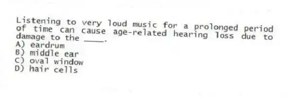 Listening to very loud music for a prolonged period of time can cause age-related hearing loss due to damage to the ____.
A) eardrum
B) middle ear
C) oval window
D) hair cells