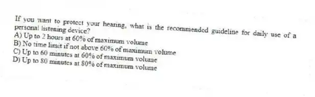 If you want to protect your hearing, what is the recommended guideline for daily use of a personal listening device?
A) Up to 2 hours at 60% of maximum volume
B) No time limit if not above 60% of maximum volume
C) Up to 60 minutes at 60% of maximum volume
D) Up to 80 minutes at 80% of maximum volume