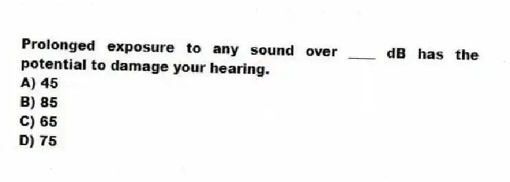 Prolonged exposure to any sound over ____ dB has the potential to damage your hearing.
A) 45
B) 85
C) 65
D) 75