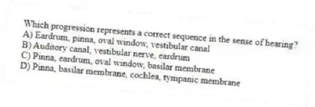 Which progression represents a correct sequence in the sense of hearing?
A) Eardrum, pinna, oval window, vestibular canal
B) Auditory canal, vestibular nerve, eardrum
C) Pinna, eardrum, oval window, basilar membrane
D) Pinna, basilar membrane, cochlea, tympanic membrane