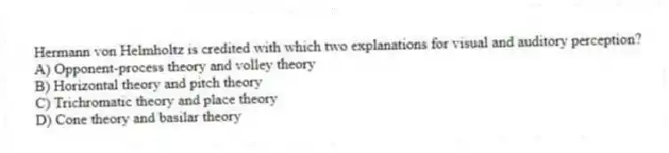 Hermann von Helmholtz is credited with which two explanations for visual and auditory perception?
A) Opponent-process theory and volley theory
B) Horizontal theory and pitch theory
C) Trichromatic theory and place theory
D) Cone theory and basilar theory
