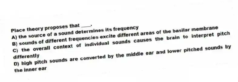 Place theory proposes that ____.
A) the source of a sound determines its frequency
B) sounds of different frequencies excite different areas of the basilar membrane
C) the overall context of individual sounds causes the brain to interpret pitch differently
D) high pitch sounds are converted by the middle ear and lower pitched sounds by the inner ear