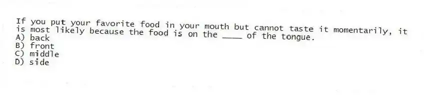 If you put your favorite food in your mouth but cannot taste it momentarily, it is most likely because the food is on the ____ of the tongue.
A) back
B) front
C) middle
D) side