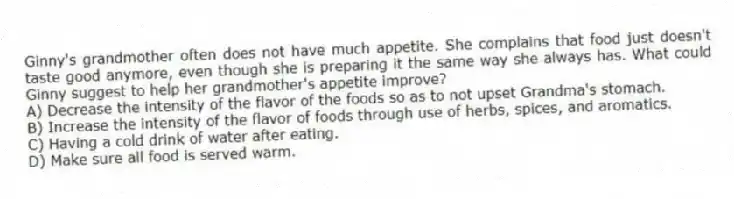 Ginny's grandmother often does not have much appetite. She complains that food just doesn't taste good anymore, even though she is preparing it the same way she always has. What could Ginny suggest to help her grandmother's appetite improve?
A) Decrease the intensity of the flavor of the foods so as to not upset Grandma's stomach.
B) Increase the intensity of the flavor of foods through use of herbs, spices, and aromatics.
C) Having a cold drink of water after eating.
D) Make sure all food is served warm.