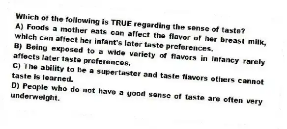 Which of the following is TRUE regarding the sense of taste?
A) Foods a mother eats can affect the flavor of her breast milk, which can affect her infant's later taste preferences.
B) Being exposed to a wide variety of flavors in infancy rarely affects later taste preferences.
C) The ability to be a supertaster and taste flavors others cannot taste is learned.
D) People who do not have a good sense of taste are often very underweight.