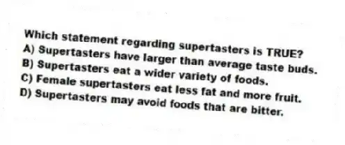 Which statement regarding supertasters is TRUE?
A) Supertasters have larger than average taste buds.
B) Supertasters eat a wider variety of foods.
C) Female supertasters eat less fat and more fruit.
D) Supertasters may avoid foods that are bitter.