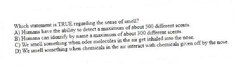 Which statement is TRUE regarding the sense of smell?
A) Humans have the ability to detect a maximum of about 500 different scents.
B) Humans can identify by name a maximum of about 300 different scents.
C) We smell something when odor molecules in the air get inhaled into the nose.
D) We smell something when chemicals in the air interact with chemicals given off by the nose.