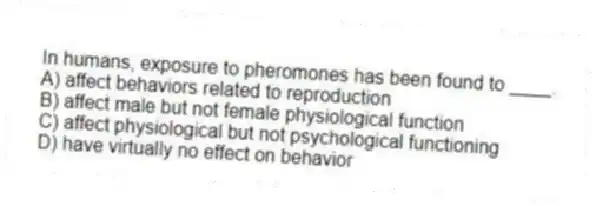 In humans, exposure to pheromones has been found to ____.
A) affect behaviors related to reproduction
B) affect male but not female physiological function
C) affect physiological but not psychological functioning
D) have virtually no effect on behavior