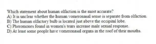 Which statement about human olfaction is the most accurate?
A) It is unclear whether the human vomeronasal sense is separate from olfaction.
B) The human olfactory bulb is located just above the occipital lobe.
C) Pheromones found in women's tears increase male sexual response.
D) At least some people have vomeronasal organs in the roof of their mouths.
