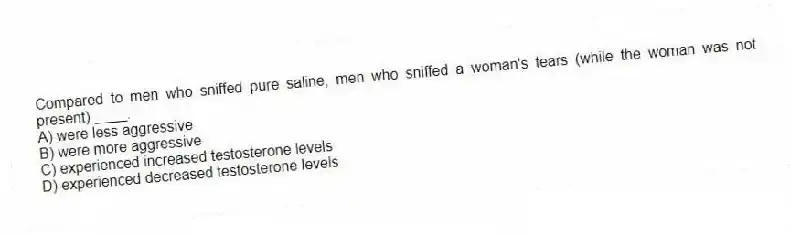 Compared to men who sniffed pure saline, men who sniffed a woman's tears (while the woman was not present) ____.
A) were less aggressive
B) were more aggressive
C) experienced increased testosterone levels
D) experienced decreased testosterone levels