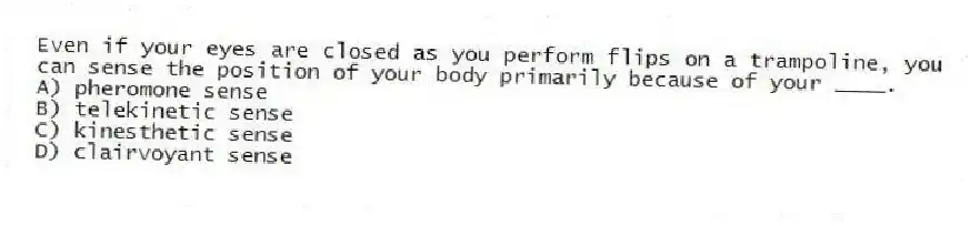 Even if your eyes are closed as you perform flips on a trampoline, you can sense the position of your body primarily because of your ____.
A) pheromone sense
B) telekinetic sense
C) kinesthetic sense
D) clairvoyant sense