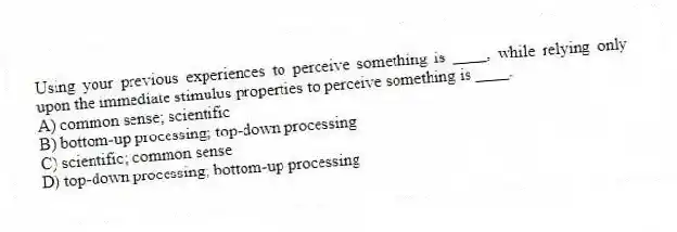 Using your previous experiences to perceive something is ____, while relying only upon the immediate stimulus properties to perceive something is ____.
A) common sense; scientific
B) bottom-up processing; top-down processing
C) scientific; common sense
D) top-down processing; bottom-up processing