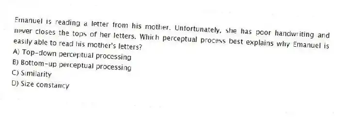 Emanuel is reading a letter from his mother. Unfortunately, she has poor handwriting and never closes the tops of her letters. Which perceptual process best explains why Emanuel is easily able to read his mother's letters?
A) Top-down perceptual processing
B) Bottom-up perceptual processing
C) Similarity
D) Size constancy