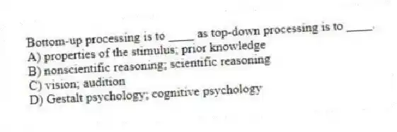 Bottom-up processing is to ____ as top-down processing is to ____.
A) properties of the stimulus; prior knowledge
B) nonscientific reasoning; scientific reasoning
C) vision; audition
D) Gestalt psychology; cognitive psychology