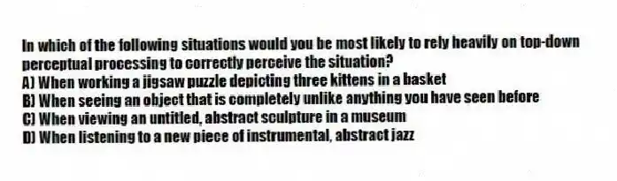 In which of the following situations would you be most likely to rely heavily on top-down perceptual processing to correctly perceive the situation?
A) When working a jigsaw puzzle depicting three kittens in a basket
B) When seeing an object that is completely unlike anything you have seen before
C) When viewing an untitled, abstract sculpture in a museum
D) When listening to a new piece of instrumental, abstract jazz