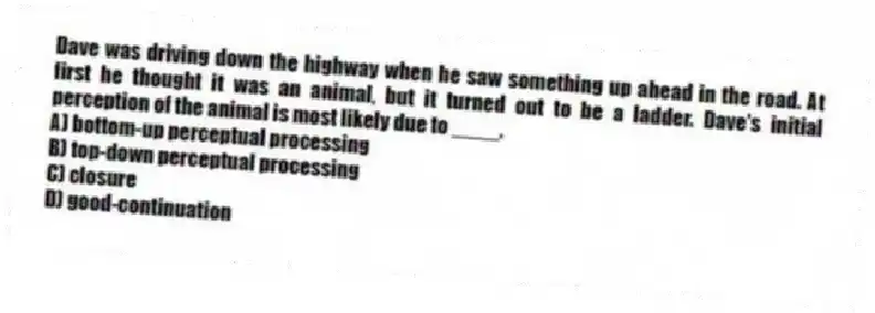 Dave was driving down the highway when he saw something up ahead in the road. At first he thought it was an animal, but it turned out to be a ladder. Dave's initial perception of the animal is most likely due to ____.
A) bottom-up perceptual processing
B) top-down perceptual processing
C) closure
D) good-continuation
