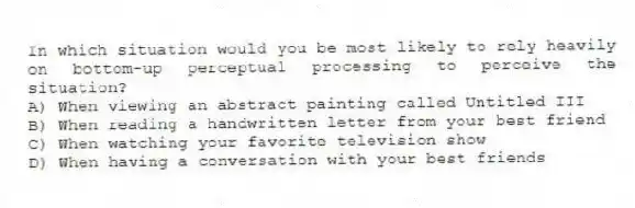 In which situation would you be most likely to rely heavily on bottom-up perceptual processing to perceive the situation?
A) When viewing an abstract painting called Untitled III
B) When reading a handwritten letter from your best friend
C) When watching your favorite television show
D) When having a conversation with your best friends