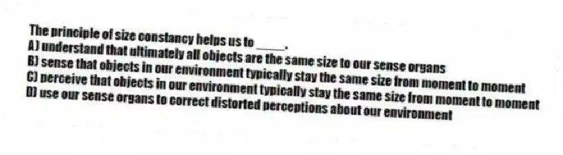 The principle of size constancy helps us to ____.
A) understand that ultimately all objects are the same size to our sense organs
B) sense that objects in our environment typically stay the same size from moment to moment
C) perceive that objects in our environment typically stay the same size from moment to moment
D) use our sense organs to correct distorted perceptions about our environment