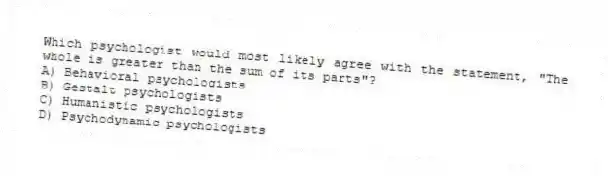 Which psychologist would most likely agree with the statement, "The whole is greater than the sum of its parts"?
A) Behavioral psychologists
B) Gestalt psychologists
C) Humanistic psychologists
D) Psychodynamic psychologists