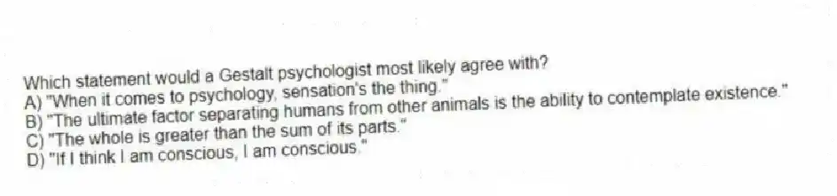 Which statement would a Gestalt psychologist most likely agree with?
A) "When it comes to psychology, sensation's the thing."
B) "The ultimate factor separating humans from other animals is the ability to contemplate existence."
C) "The whole is greater than the sum of its parts."
D) "If I think I am conscious, I am conscious."