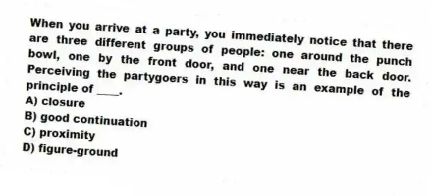 When you arrive at a party, you immediately notice that there are three different groups of people: one around the punch bowl, one by the front door, and one near the back door. Perceiving the partygoers in this way is an example of the principle of ____.
A) closure
B) good continuation
C) proximity
D) figure-ground
