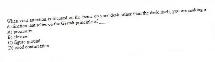 When your attention is focused on the items on your desk rather than the desk itself, you are making a distinction that relies on the Gestalt principle of ____.
A) proximity
B) closure
C) figure-ground
D) good continuation