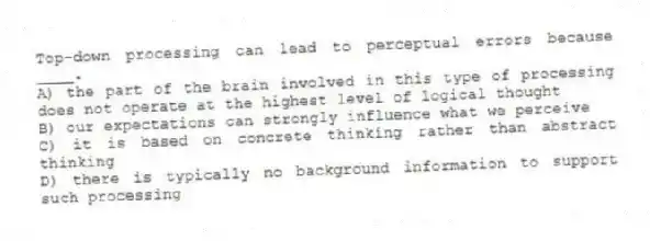 Top-down processing can lead to perceptual errors because ____.
A) the part of the brain involved in this type of processing does not operate at the highest level of logical thought
B) our expectations can strongly influence what we perceive
C) it is based on concrete thinking rather than abstract thinking
D) there is typically no background information to support such processing