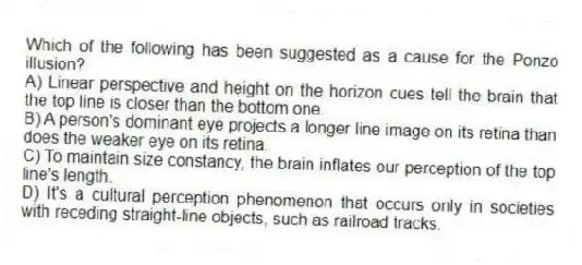 Which of the following has been suggested as a cause for the Ponzo illusion?
A) Linear perspective and height on the horizon cues tell the brain that the top line is closer than the bottom one.
B) A person's dominant eye projects a longer line image on its retina than does the weaker eye on its retina.
C) To maintain size constancy, the brain inflates our perception of the top line's length.
D) It's a cultural perception phenomenon that occurs only in societies with receding straight-line objects, such as railroad tracks.
