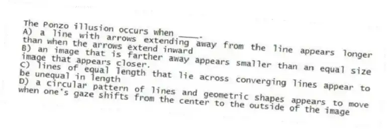 The Ponzo illusion occurs when ____.
A) a line with arrows extending away from the line appears longer than when the arrows extend inward
B) an image that is farther away appears smaller than an equal size image that appears closer.
C) lines of equal length that lie across converging lines appear to be unequal in length
D) a circular pattern of lines and geometric shapes appears to move when one's gaze shifts from the center to the outside of the image