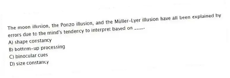 The moon illusion, the Ponzo illusion, and the Müller-Lyer illusion have all been explained by errors due to the mind's tendency to interpret based on ____.
A) shape constancy
B) bottom-up processing
C) binocular cues
D) size constancy