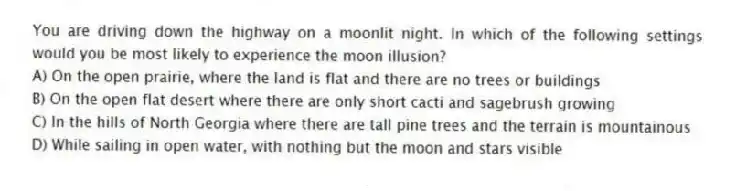 You are driving down the highway on a moonlit night. In which of the following settings would you be most likely to experience the moon illusion?
A) On the open prairie, where the land is flat and there are no trees or buildings
B) On the open flat desert where there are only short cacti and sagebrush growing
C) In the hills of North Georgia where there are tall pine trees and the terrain is mountainous
D) While sailing in open water, with nothing but the moon and stars visible