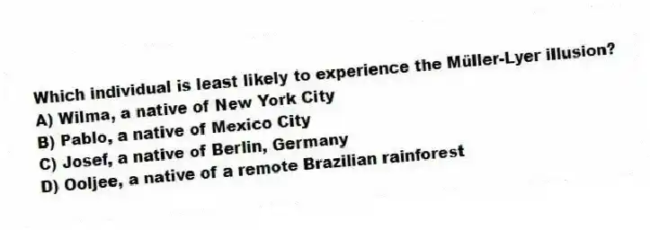 Which individual is least likely to experience the Müller-Lyer illusion?
A) Wilma, a native of New York City
B) Pablo, a native of Mexico City
C) Josef, a native of Berlin, Germany
D) Ooljee, a native of a remote Brazilian rainforest