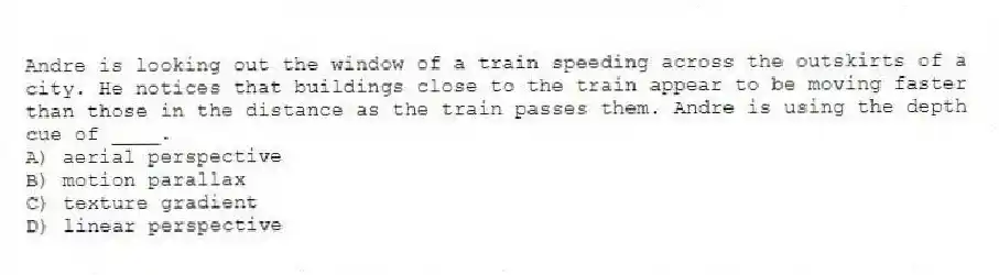 Andre is looking out the window of a train speeding across the outskirts of a city. He notices that buildings close to the train appear to be moving faster than those in the distance as the train passes them. Andre is using the depth cue of ____.
A) aerial perspective
B) motion parallax
C) texture gradient
D) linear perspective