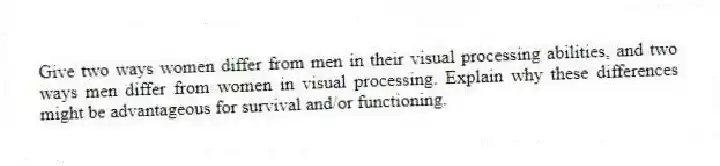 Give two ways women differ from men in their visual processing abilities, and two ways men differ from women in visual processing. Explain why these differences might be advantageous for survival and/or functioning.