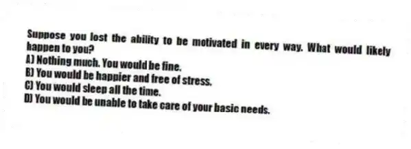Suppose you lost the ability to be motivated in every way. What would likely happen to you?
A) Nothing much. You would be fine.
B) You would be happier and free of stress.
C) You would sleep all the time.
D) You would be unable to take care of your basic needs.