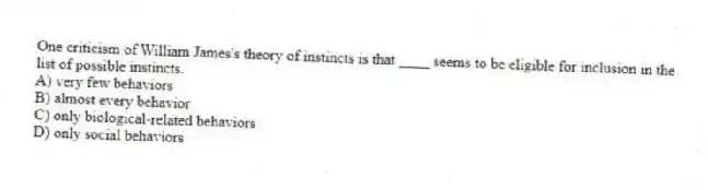 One criticism of William James's theory of instincts is that ____ seems to be eligible for inclusion in the list of possible instincts.
A) very few behaviors
B) almost every behavior
C) only biological-related behaviors
D) only social behaviors