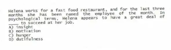 Helena works for a fast food restaurant, and for the last three months she has been named the employee of the month. In psychological terms, Helena appears to have a great deal of ____ to succeed at her job.
A) insight
B) motivation
C) hunger
D) dutifulness