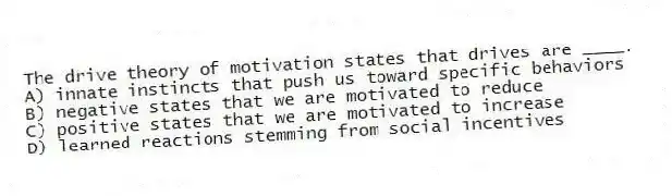 The drive theory of motivation states that drives are ____.
A) innate instincts that push us toward specific behaviors
B) negative states that we are motivated to reduce
C) positive states that we are motivated to increase
D) learned reactions stemming from social incentives