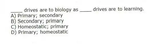 ____ drives are to biology as ____ drives are to learning.
A) Primary; secondary
B) Secondary; primary
C) Homeostatic; primary
D) Primary; homeostatic