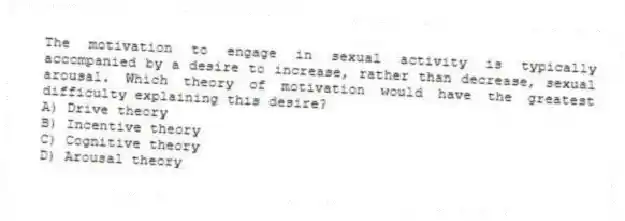 The motivation to engage in sexual activity is typically accompanied by a desire to increase, rather than decrease, sexual arousal. Which theory of motivation would have the greatest difficulty explaining this desire?
A) Drive theory
B) Incentive theory
C) Cognitive theory
D) Arousal theory