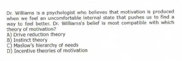 Dr. Williams is a psychologist who believes that motivation is produced when we feel an uncomfortable internal state that pushes us to find a way to feel better. Dr. Williams's belief is most compatible with which theory of motivation?
A) Drive reduction theory
B) Instinct theory
C) Maslow's hierarchy of needs
D) Incentive theories of motivation