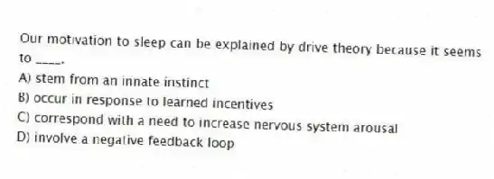 Our motivation to sleep can be explained by drive theory because it seems to ____.
A) stem from an innate instinct
B) occur in response to learned incentives
C) correspond with a need to increase nervous system arousal
D) involve a negative feedback loop