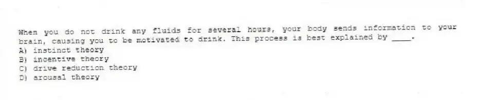 When you do not drink any fluids for several hours, your body sends information to your brain, causing you to be motivated to drink. This process is best explained by ____.
A) instinct theory
B) incentive theory
C) drive reduction theory
D) arousal theory
