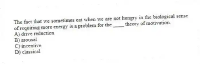 The fact that we sometimes eat when we are not hungry in the biological sense of requiring more energy is a problem for the ____ theory of motivation.
A) drive reduction
B) arousal
C) incentive
D) classical
